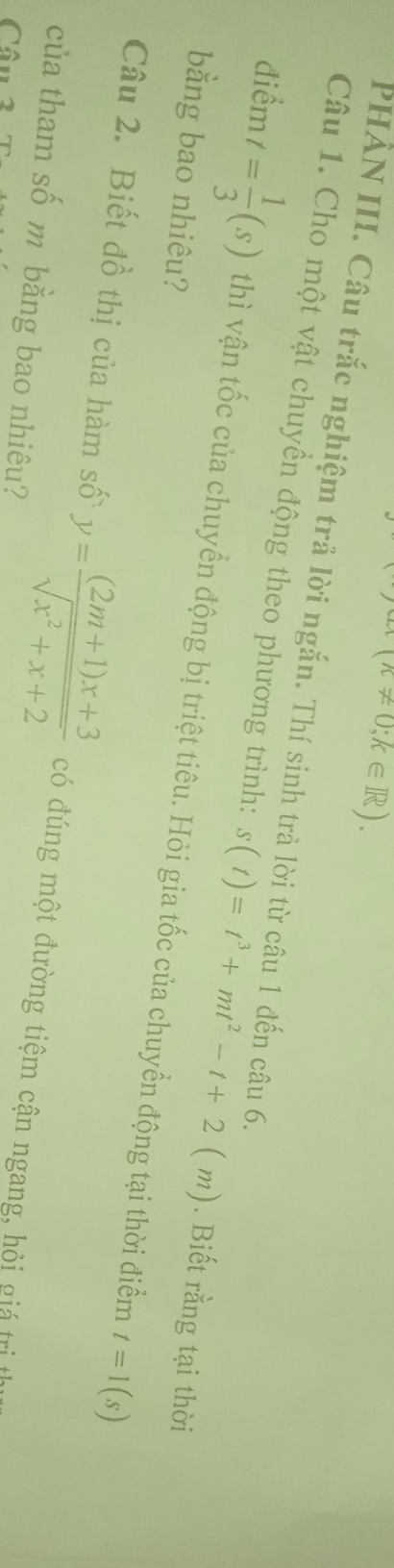 (k!= 0;k∈ R). 
PHẢN III. Câu trắc nghiệm trả lời ngắn. Thí sinh trả lời từ câu 1 đến c hat au6. 
Câu 1. Cho một vật chuyền động theo phương trình: s(t)=t^3+mt^2-t+2(m). Biết rằng tại thời 
điểm t= 1/3 (s) thì vận tốc của chuyển động bị triệt tiêu. Hỏi gia tốc của chuyển động tại thời điểm 
bằng bao nhiêu?
t=1(s)
Câu 2. Biết đồ thị của hàm số y= ((2m+1)x+3)/sqrt(x^2+x+2)  có đúng một đường tiệm cận ngang, hỏi giá trị t 
của tham số m bằng bao nhiêu? 
Câu