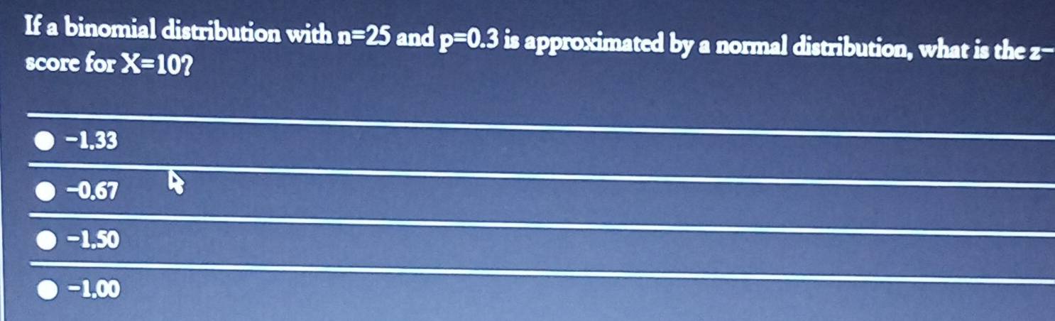 If a binomial distribution with n=25 and p=0.3 is approximated by a normal distribution, what is the z -
score for X=10 2
−1.33
−0.67
−1.50
−1.00
