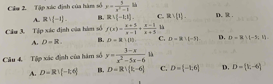 Tập xác định của hàm số y= 5/x^2-1 la
A. Rvee  -1. B. R∩  -1;1. C. Rvee  1. D. R.
Câu 3. Tập xác định của hàm số f(x)= (x+5)/x-1 + (x-1)/x+5  là
A. D=R. B. D=R| 1. C. D=R/ -5. D. D=R/ -5;1. 
Câu 4. Tập xác định của hàm số y= (3-x)/x^2-5x-6  là
A. D=R| -1;6 B. D=R/ 1;-6 C. D= -1;6 D. D= 1;-6