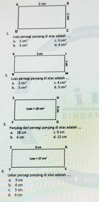 a. 1cm^2 C. 3cm^2
b. 2cm^2 d. 4cm^2
2.
Luas persegi panjang di atas adalah ....
a. 2cm^2 C. 4cm^2
b. 3cm^2 d. 5cm^2
3.
Panjang dari persegi panjang di atas adalah ....
a. 18 cm c. 9 cm
b. 6 cm d. 12 cm
4.
Lebar persegi panjang di atas adalah ....
a. 3 cm
b. 4 cm
c. 5 cm
d. 6 cm