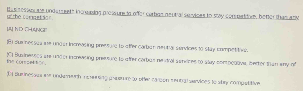 Businesses are underneath increasing pressure to offer carbon neutral services to stay competitive, better than any
of the competition.
(A) NO CHANGE
(B) Businesses are under increasing pressure to offer carbon neutral services to stay competitive.
(C) Businesses are under increasing pressure to offer carbon neutral services to stay competitive, better than any of
the competition.
(D) Businesșes are underneath increasing pressure to offer carbon neutral services to stay competitive.