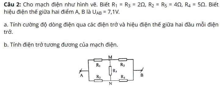 Cho mạch điện như hình vẽ. Biết R_1=R_3=2Omega ,R_2=R_5=4Omega ,R_4=5Omega. Biết
hiệu điện thế giữa hai điểm A, B là U_AB=7,1V.
a. Tính cường độ dòng điện qua các điện trở và hiệu điện thế giữa hai đầu mỗi điện
trở.
b. Tính điện trở tương đương của mạch điện.