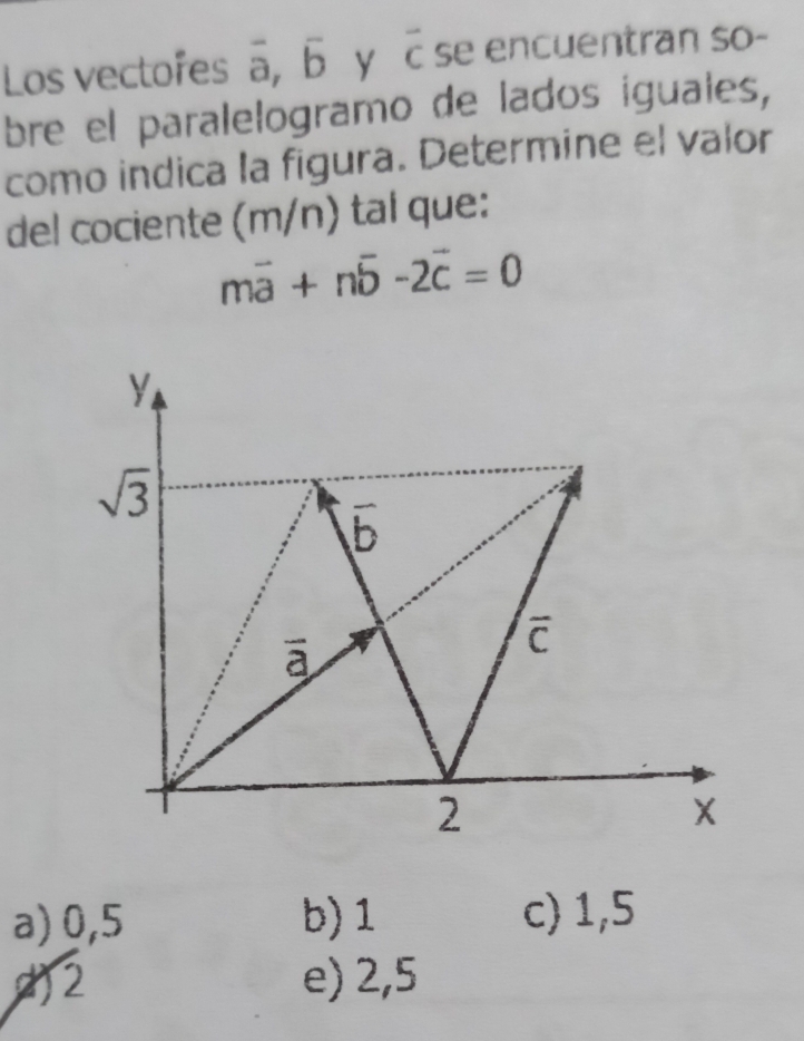 Los vectofes a, Б y cse encuentran so-
bre el paralelogramo de lados iguales,
como indica la figura. Determine el valor
del cociente (m/n) tal que:
mvector a+nvector b-2vector c=0
y
sqrt(3)
b
ā
overline C
2
X
a) 0,5 b) 1 c) 1,5
2 e) 2,5