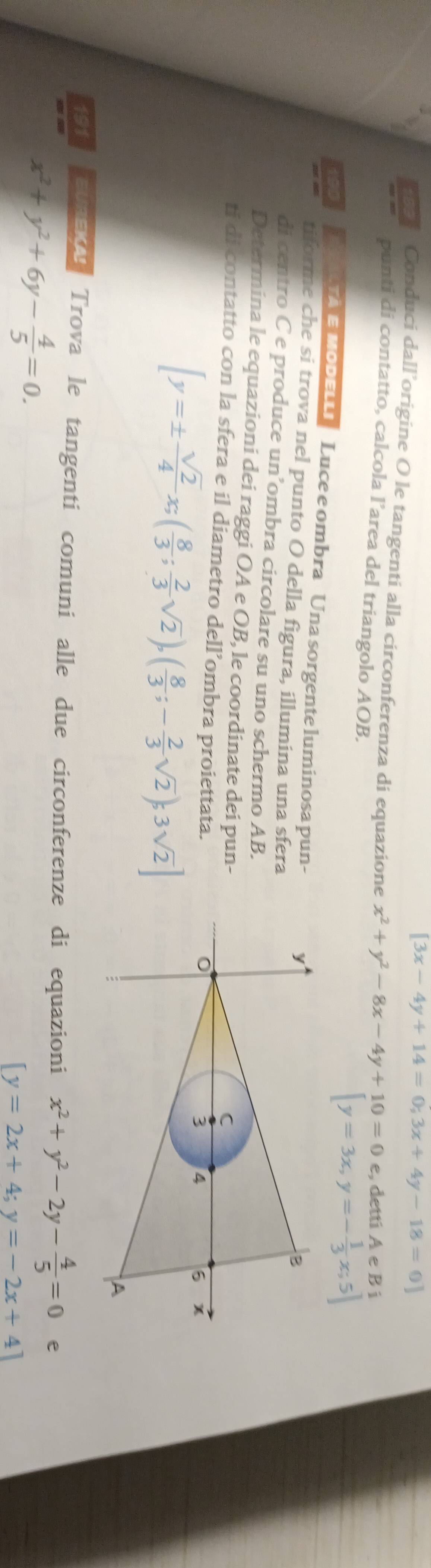 [3x-4y+14=0;3x+4y-18=0]
e Conduci dall’origine O le tangenti alla circonferenza di equazione x^2+y^2-8x-4y+10=0 e, detti A e B i 
punti di contatto, calcola l’area del triangolo AOB.
[y=3x, y=- 1/3 x;5]
R TA E MobELLi Luce e ombra Una sorgente luminosa pun- 
tiforme che si trova nel punto O della figura, illumina una sfera 
di centro C e produce un’ombra circolare su uno schermo AB. 
Determina le equazioni dei raggi OA e OB, le coordinate dei pun- 
ti di contatto con la sfera e il diametro dell’ombra proiettata.
[y=±  sqrt(2)/4 x;( 8/3 ; 2/3 sqrt(2)),( 8/3 ;- 2/3 sqrt(2));3sqrt(2)]
191 evaeu Trova le tangenti comuni alle due circonferenze di equazioni x^2+y^2-2y- 4/5 =0 e
x^2+y^2+6y- 4/5 =0.
[y=2x+4;y=-2x+4]