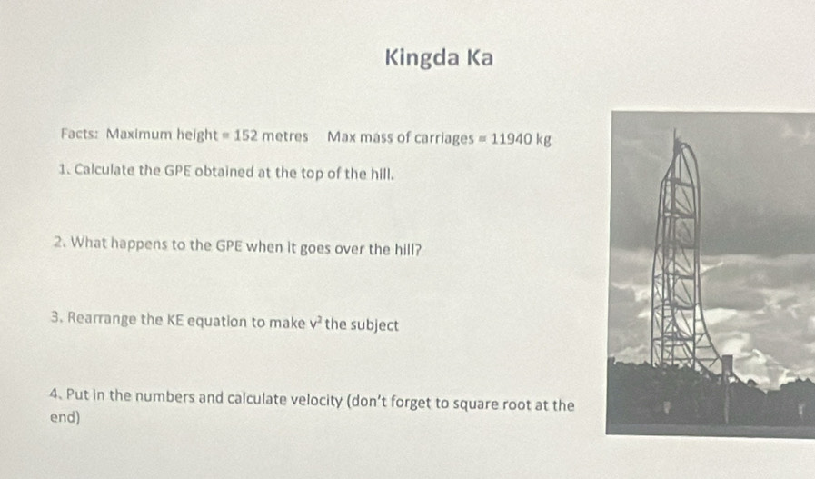 Kingda Ka 
Facts: Maximum height =152metres Max mass of carriages =11940kg
1. Calculate the GPE obtained at the top of the hill. 
2. What happens to the GPE when it goes over the hill? 
3. Rearrange the KE equation to make v^2 the subject 
4. Put in the numbers and calculate velocity (don’t forget to square root at the 
end)