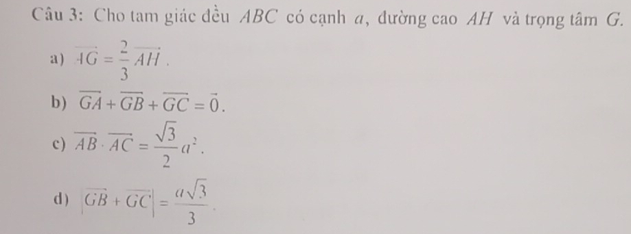 Cho tam giác đều ABC có cạnh a, đường cao AH và trọng tâm G. 
a ) vector AG= 2/3 vector AH. 
b) vector GA+vector GB+vector GC=vector 0. 
c ) overline AB· overline AC= sqrt(3)/2 a^2. 
d ) |vector GB+vector GC|= asqrt(3)/3 .