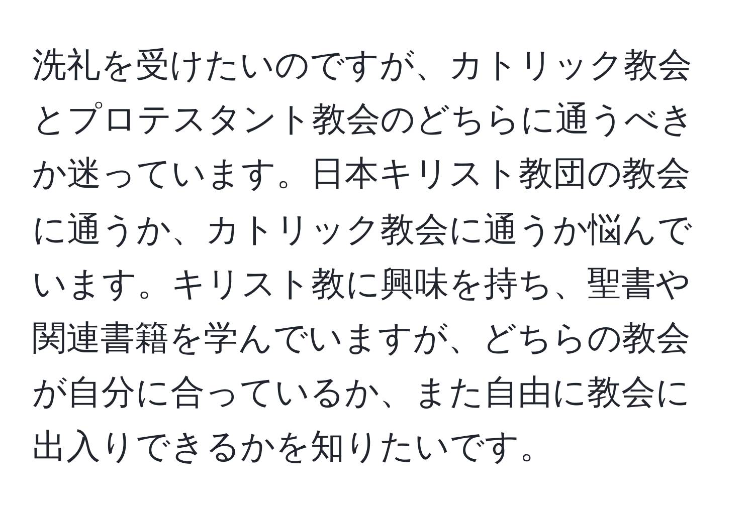 洗礼を受けたいのですが、カトリック教会とプロテスタント教会のどちらに通うべきか迷っています。日本キリスト教団の教会に通うか、カトリック教会に通うか悩んでいます。キリスト教に興味を持ち、聖書や関連書籍を学んでいますが、どちらの教会が自分に合っているか、また自由に教会に出入りできるかを知りたいです。