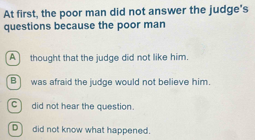 At first, the poor man did not answer the judge's
questions because the poor man
A) thought that the judge did not like him.
B) was afraid the judge would not believe him.
C) did not hear the question.
D) did not know what happened.