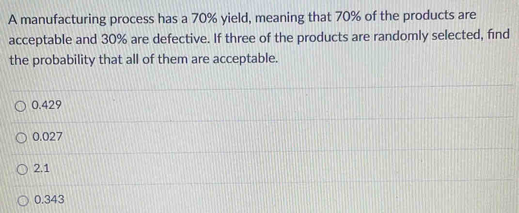 A manufacturing process has a 70% yield, meaning that 70% of the products are
acceptable and 30% are defective. If three of the products are randomly selected, find
the probability that all of them are acceptable.
0.429
0.027
2.1
0.343