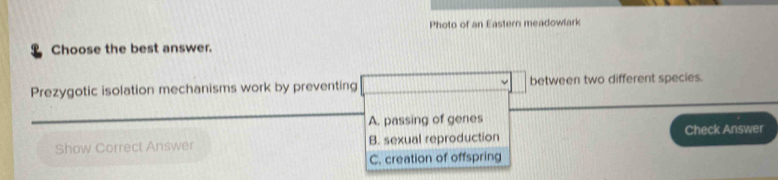 Photo of an Eastern meadowlark
Choose the best answer.
Prezygotic isolation mechanisms work by preventing between two different species.
A. passing of genes
Check Answer
Show Correct Answer B. sexual reproduction
C. creation of offspring