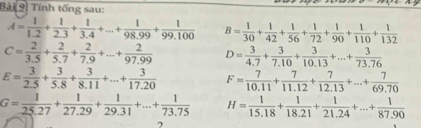 Tính tổng sau:
A= 1/1.2 + 1/2.3 + 1/3.4 +...+ 1/98.99 + 1/99.100  B= 1/30 + 1/42 + 1/56 + 1/72 + 1/90 + 1/110 + 1/132 
C= 2/3.5 + 2/5.7 + 2/7.9 +...+ 2/97.99 
D= 3/4.7 + 3/7.10 + 3/10.13 +...+ 3/73.76 
E= 3/2.5 + 3/5.8 + 3/8.11 +...+ 3/17.20 
F= 7/10.11 + 7/11.12 + 7/12.13 +...+ 7/69.70 
G= 1/25.27 + 1/27.29 + 1/29.31 +...+ 1/73.75  H= 1/15.18 + 1/18.21 + 1/21.24 +...+ 1/87.90 