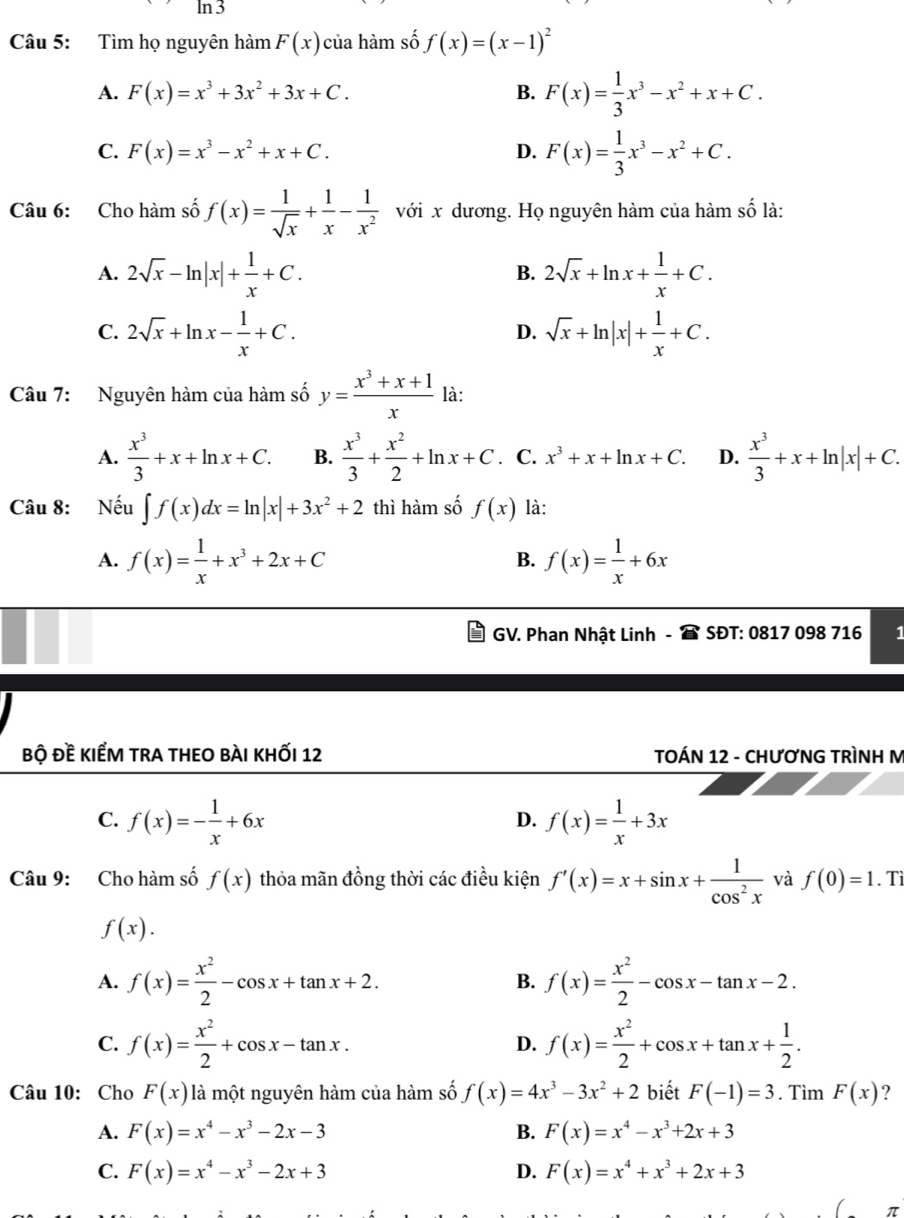 ln 3
Câu 5: Tìm họ nguyên hàm F(x) của hàm số f(x)=(x-1)^2
A. F(x)=x^3+3x^2+3x+C. B. F(x)= 1/3 x^3-x^2+x+C.
C. F(x)=x^3-x^2+x+C. D. F(x)= 1/3 x^3-x^2+C.
Câu 6: Cho hàm số f(x)= 1/sqrt(x) + 1/x - 1/x^2  với x dương. Họ nguyên hàm của hàm số là:
A. 2sqrt(x)-ln |x|+ 1/x +C. 2sqrt(x)+ln x+ 1/x +C.
B.
C. 2sqrt(x)+ln x- 1/x +C. sqrt(x)+ln |x|+ 1/x +C.
D.
Câu 7: Nguyên hàm của hàm số y= (x^3+x+1)/x  là:
A.  x^3/3 +x+ln x+C. B.  x^3/3 + x^2/2 +ln x+C. C. x^3+x+ln x+C. D.  x^3/3 +x+ln |x|+C.
Câu 8: Nếu ∈t f(x)dx=ln |x|+3x^2+2 thì hàm số f(x) là:
A. f(x)= 1/x +x^3+2x+C f(x)= 1/x +6x
B.
GV. Phan Nhật Linh - * SĐT: 0817 098 716 1
bộ đề kiểm tra theo bài khỐi 12  TOÁN 12 - CHƯơNG TRÌNH M
C. f(x)=- 1/x +6x f(x)= 1/x +3x
D.
Câu 9: Cho hàm số f(x) thỏa mãn đồng thời các điều kiện f'(x)=x+sin x+ 1/cos^2x  và f(0)=1. Tì
f(x).
A. f(x)= x^2/2 -cos x+tan x+2. f(x)= x^2/2 -cos x-tan x-2.
B.
C. f(x)= x^2/2 +cos x-tan x. f(x)= x^2/2 +cos x+tan x+ 1/2 .
D.
Câu 10: Cho F(x) là một nguyên hàm của hàm số f(x)=4x^3-3x^2+2 biết F(-1)=3. Tìm F(x) ?
A. F(x)=x^4-x^3-2x-3 B. F(x)=x^4-x^3+2x+3
C. F(x)=x^4-x^3-2x+3 D. F(x)=x^4+x^3+2x+3