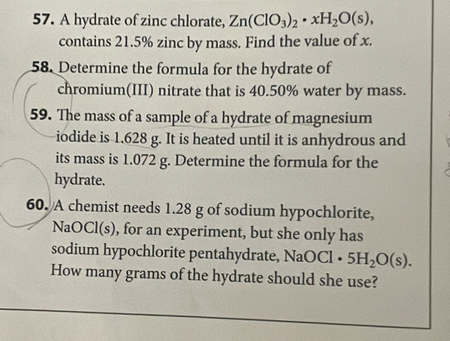 A hydrate of zinc chlorate, Zn(ClO_3)_2· xH_2O(s), 
contains 21.5% zinc by mass. Find the value of x. 
58. Determine the formula for the hydrate of 
chromium(III) nitrate that is 40.50% water by mass. 
59. The mass of a sample of a hydrate of magnesium 
iodide is 1.628 g. It is heated until it is anhydrous and 
its mass is 1.072 g. Determine the formula for the 
hydrate. 
60. A chemist needs 1.28 g of sodium hypochlorite, 
NaOCl(s), for an experiment, but she only has 
sodium hypochlorite pentahydrate, NaOCl· 5H_2O(s). 
How many grams of the hydrate should she use?