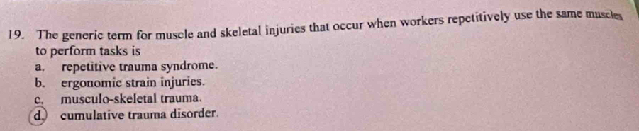 The generic term for muscle and skeletal injuries that occur when workers repetitively use the same muscles
to perform tasks is
a. repetitive trauma syndrome.
b. ergonomic strain injuries.
c. musculo-skeletal trauma.
d cumulative trauma disorder.