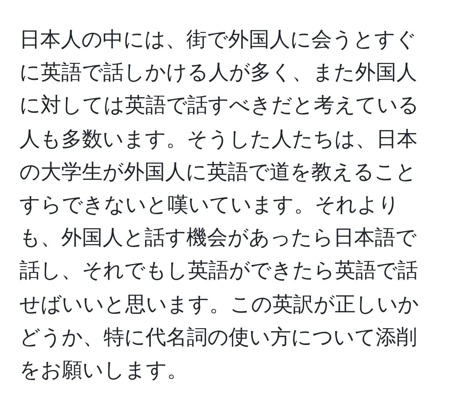 日本人の中には、街で外国人に会うとすぐに英語で話しかける人が多く、また外国人に対しては英語で話すべきだと考えている人も多数います。そうした人たちは、日本の大学生が外国人に英語で道を教えることすらできないと嘆いています。それよりも、外国人と話す機会があったら日本語で話し、それでもし英語ができたら英語で話せばいいと思います。この英訳が正しいかどうか、特に代名詞の使い方について添削をお願いします。