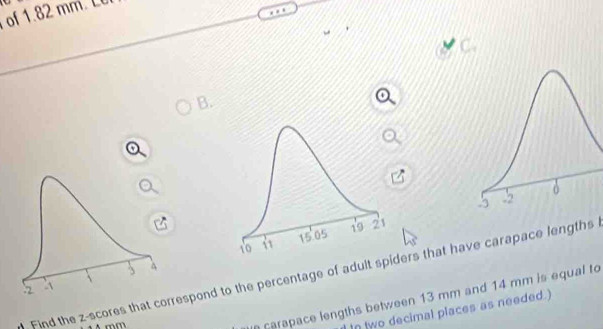 of1 
a 
B. 

Find the z-scores that correspond to the percentage of adult spiders that have carapace lengths
mm
carapace lengths between 13 mm and 14 mm is equal to 
In two decimal places as needed.)