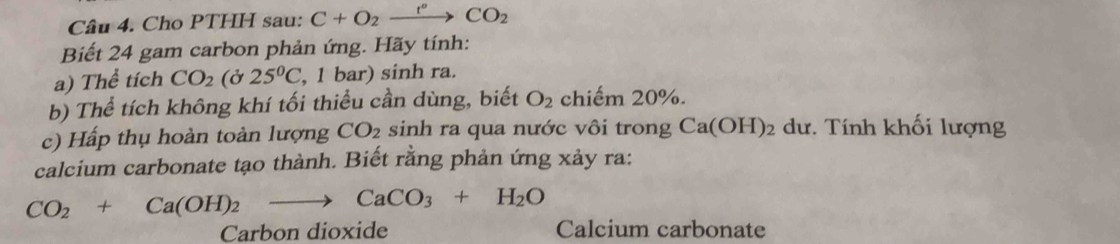 Cho PTHH sau: C+O_2xrightarrow r°CO_2 
Biết 24 gam carbon phản ứng. Hãy tính: 
a) Thể tích CO_2 (ở 25°C , 1 bar) sinh ra. 
b) Thể tích không khí tối thiểu cần dùng, biết O_2 chiếm 20%. 
c) Hấp thụ hoàn toàn lượng CO_2 sinh ra qua nước vôi trong Ca(OH)_2 dư. Tính khối lượng 
calcium carbonate tạo thành. Biết rằng phản ứng xảy ra:
CO_2+Ca(OH)_2to CaCO_3+H_2O
Carbon dioxide Calcium carbonate