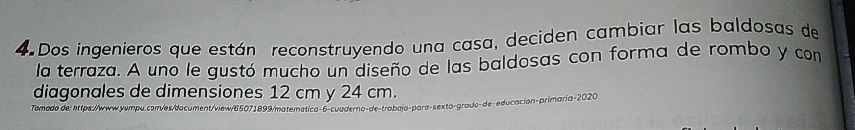 Dos ingenieros que están reconstruyendo una casa, deciden cambiar las baldosas de 
la terraza. A uno le gustó mucho un diseño de las baldosas con forma de rombo y con 
diagonales de dimensiones 12 cm y 24 cm. 
Tomado de: https://www.yumpu.com/es/document/view/65071899/matematica-6-cuaderno-de-trabajo-para-sexto-grado-de-educacion-primaria-2020