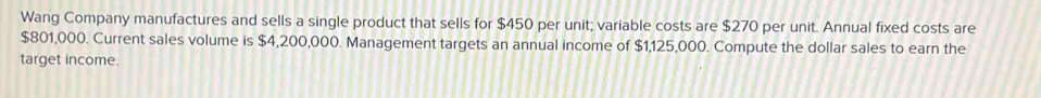 Wang Company manufactures and sells a single product that sells for $450 per unit; variable costs are $270 per unit. Annual fixed costs are
$801,000. Current sales volume is $4,200,000. Management targets an annual income of $1,125,000. Compute the dollar sales to earn the 
target income.
