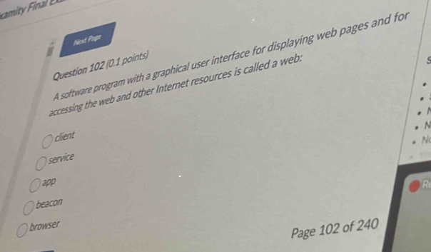 Nest Page
A software program with a graphical user interface for displaying web pages and for
Question 102 (0.1 points)
accessing the web and other Internet resources is called a web .

N
client
N
service
app
beacon
browser
Page 102 of 240