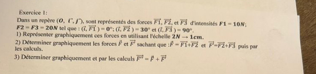 Dans un repère (0,hat i,hat j) , sont représentés des forces vector F1, vector F2 et vector F3 d'intensités F1=10N :
F2=F3=20N tel que : (vector i,vector F1)=0°; (vector i,vector F2)=30° et (vector I,vector F3)=90°. 
1) Représenter graphiquement ces forces en utilisant l'échelle 2Nto 1 cm
2) Déterminer graphiquement les forces vector F et vector F' sachant que : vector F=vector F1+vector F2 et vector F=vector F2+vector F3
les calculs. puis par 
3) Déterminer graphiquement et par les calculs vector F''=vector F+vector F'