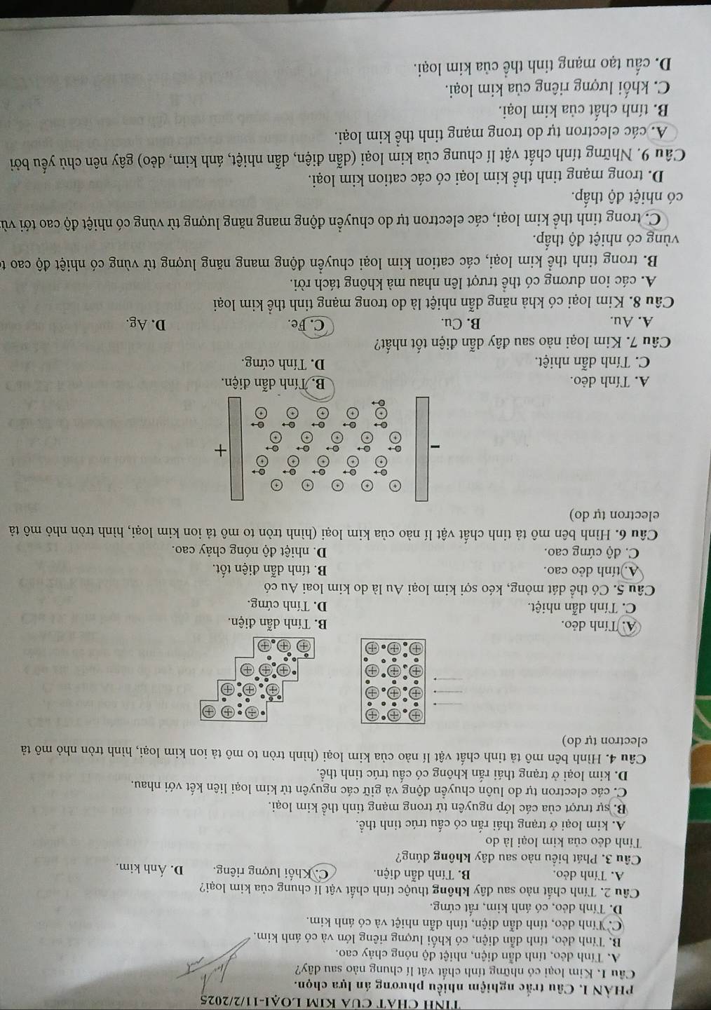 Tính CHÁT CủA KIM LOẠI-11/2/2025
PHÀN I. Câu trắc nghiệm nhiều phương án lựa chọn.
Cầu I. Kim loại có những tính chất vật lí chung nào sau dây?
A. Tính dẻo, tính dẫn điện, nhiệt độ nóng chảy cao.
B. Tính dẻo, tính dẫn điện, có khối lượng riêng lớn và có ánh kim.
C. Tính dẻo, tính dẫn điện, tính dẫn nhiệt và có ánh kim.
D. Tính dẻo, có ánh kim, rất cứng.
Câu 2. Tính chất nào sau dây không thuộc tính chất vật lí chung của kim loại?
A. Tính dẻo. B. Tính dẫn điện. C. Khối lượng riêng. D. Ánh kim.
Câu 3. Phát biểu nào sau dây không đúng?
Tính dẻo của kim loại là do
A. kim loại ở trạng thái rắn có cấu trúc tinh thể.
B. sự trượt của các lớp nguyên tử trong mạng tinh thể kim loại.
C. các electron tự do luôn chuyển động và giữ các nguyên tử kim loại liên kết với nhau.
D. kim loại ở trạng thái rắn không có cấu trúc tinh thể.
Câu 4. Hình bên mô tả tinh chất vật lí nào của kim loại (hình tròn to mô tả ion kim loại, hình tròn nhỏ mô tả
electron tự do)
A. Tính dẻo. B. Tính dẫn điện.
C. Tính dẫn nhiệt. D. Tính cứng.
Câu 5. Có thể dát mỏng, kéo sợi kim loại Au là do kim loai Au có
A. tính dẻo cao. B. tính dẫn điện tốt.
C. độ cứng cao. D. nhiệt độ nóng chảy cao.
Câu 6. Hình bên mô tả tinh chất vật lí nào của kim loại (hình tròn to mô tả ion kim loại, hình tròn nhỏ mô tả
electron tự do)
+
A. Tính dẻo. B. Tính dẫn điện.
C. Tính dẫn nhiệt. D. Tính cứng.
Câu 7. Kim loại nào sau đây dẫn điện tốt nhất?
A. Au. B. Cu. C. Fe. D. Ag.
Câu 8. Kim loại có khả năng dẫn nhiệt là do trong mạng tinh thể kim loại
A. các ion dương có thể trượt lên nhau mà không tách rời.
B. trong tinh thể kim loại, các cation kim loại chuyển động mang năng lượng từ vùng có nhiệt độ cao t
vùng có nhiệt độ thấp.
C. trong tinh thể kim loại, các electron tự do chuyển động mang năng lượng từ vùng có nhiệt độ cao tới vùi
có nhiệt độ thấp.
D. trong mạng tinh thể kim loại có các cation kim loại.
Câu 9. Những tính chất vật lí chung của kim loại (dẫn điện, dẫn nhiệt, ánh kim, dẻo) gây nên chủ yếu bởi
A. các electron tự do trong mạng tinh thể kim loại.
B. tính chất của kim loại.
C. khối lượng riêng của kim loại.
D. cấu tạo mạng tinh thể của kim loại.