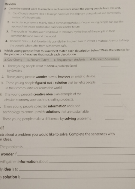 Review
A Circle the correct word to complete each sentence about the young people from this unit.
1. Cao Chong's creative idea is to weigh/measure the elephant using a boat and some rocks
instead of a huge scale.
2. A circular economy is mainly about eliminating products /waste. Young people can use this
approach to create sustainable businesses in the future.
3. The youth in "Youthquake!" work hard to improve/try the lives of the people in their
communities and around the world.
4. Kenneth Shinozuka's love for his grandfather inspired him to invent a material / sensor to keep
the people who suffer from Alzheimer's safe.
8 Which young people from this unit best match each description below? Write the letter(s) for
the people or characters that match each description.
a. Cao Chong b. Richard Turere c. Singaporean students d. Kenneth Shinozuka
1. These young people want to solve a problem faced
_
by families.
2. These young people wonder how to improve an existing device._
3. These young people figured out a solution that benefits people_
in their communities or across the world.
4. This young person's creative idea is an example of the
_
circular-economy approach to creating products.
. These young people collected information and used
_
technology to come up with solutions that are sustainable.
These young people make a difference by solving problems._
ct
nk about a problem you would like to solve. Complete the sentences with
r ideas.
The problem is_
wonder if_
will gather information about_
ly idea is to_
y solution is_