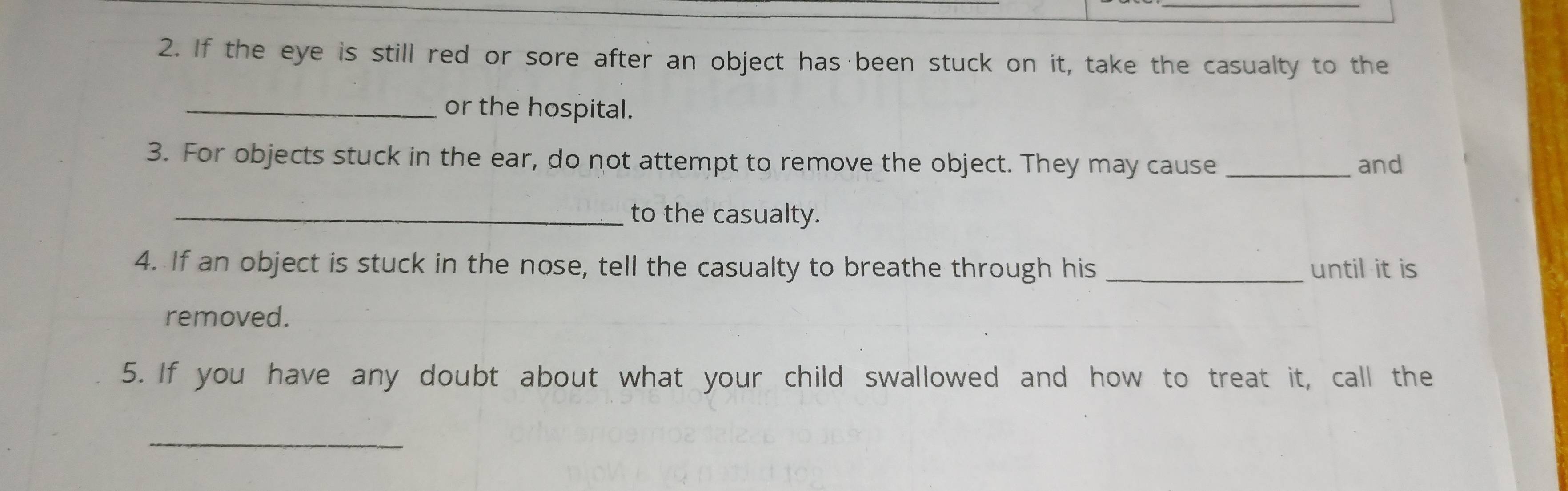 If the eye is still red or sore after an object has been stuck on it, take the casualty to the 
_or the hospital. 
3. For objects stuck in the ear, do not attempt to remove the object. They may cause _and 
_to the casualty. 
4. If an object is stuck in the nose, tell the casualty to breathe through his _until it is 
removed. 
5. If you have any doubt about what your child swallowed and how to treat it, call the 
_