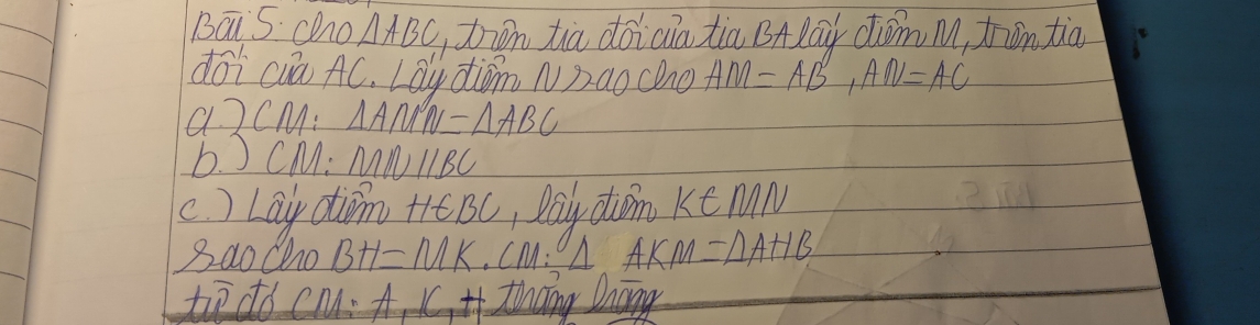 BaiS chno △ ABC ton tiā dōicia tia BAlāu dóm M, fān tiā 
dōi cuā AC. Lay diǒm N)aochno AM=AB, AN=AC
a. 2 CM : △ AMN=△ ABC
b. J CM : MNparallel BC
c ) Lay din +e BC, Dōly diǒn k∈ MN
Bao Cho BH=MK.CM : △ AKM=△ AHB
tio do cm A_1K_1H thang Dnong