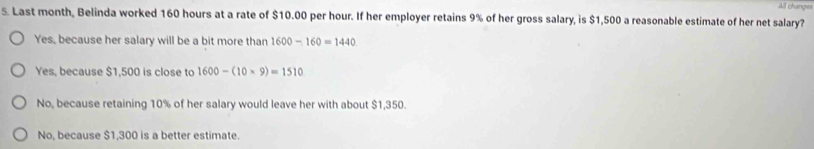 All chang==
5. Last month, Belinda worked 160 hours at a rate of $10.00 per hour. If her employer retains 9% of her gross salary, is $1,500 a reasonable estimate of her net salary?
Yes, because her salary will be a bit more than 1600-160=1440
Yes, because $1,500 is close to 1600-(10* 9)=1510
No, because retaining 10% of her salary would leave her with about $1,350.
No, because $1,300 is a better estimate.