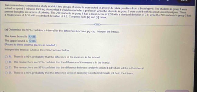 Two researchers conducted a study in which two groups of students were asked to answer 42 trivia questions from a board game. The students in group 1 were
asked to spend 5 minutes thinking about what it would mean to be a professor, while the students in group 2 were asked to think about soccer hooligans. These
pretest thoughts are a form of priming. The 200 students in group 1 had a mean score of 22.8 with a standard deviation of 3.8, while the 200 students in greup 2 had
a mean score of 17.6 with a standard deviation of 4.2. Complete parts (a) and (b) below
(a) Determine the 95% confidence interval for the difference in scores. mu _1-mu _2. Interpret the interval.
The lower bound is 4.415
The upper bound is 5.985
(Round to three decimal places as needed.)
Interpret the interval. Choose the correct answer below.
A. There is a 95% probability that the difference of the means is in the interval.
B. The researchers are 95% confident that the difference of the means is in the interval.
C. The researchers are 95% confident that the difference between randomly selected individuals will be in the interval.
D. There is a 95% probability that the difference between randomly selected individuals will be in the interval