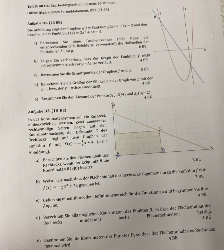 Teil B: 40 BE; Bearbeitungszeit mindestens 65 Minuten
Hilfsmittel: eigenes Formeldokument, GTR (T1-84)
Aufgabe B1. (23 BE)
Die Abbildung zeigt den Graphen g der Funktion g(x)=-2x-2 und den
Graphen ƒ der Funktion f(x)=2x^2+4x-2.
a) Berechnen Sie ohne Taschenrechner (d.h.: Ohne die
entsprechenden GTR-Befehle zu verwenden!) die Nullstellen der
Funktionen f und g. 6 BE
b) Zeigen Sie rechnerisch, dass der Graph der Funktion ƒ nich
achsensymmetrisch zur y —Achse verläuft. 4 BE
c) Berechnen Sie die Schnittpunkte der Graphen ƒ und g. 5 BE
d) Berechnen Sie die Größen der Winkel, die der Graph von g mit d
x- , bzw. der y −Achse einschließt. 4 BE
e) Bestimmen Sie den Abstand der Punkte S_1(-3/4) und S_2(0/-2).
4 BE
y
Aufgabe B2. (18 BE)
f
In das Koordinatensystem soll ein Rechteck
einbeschrieben werden. Zwei zueinander
rechtwinklige Seiten liegen auf den
C
Koordinatenachsen, der Eckpunkt C des
Rechtecks liegt auf dem Graphen der
Funktion f mit f(x)=- 1/2 x+4 (siehe
Abbildung).
B
a) Berechnen Sie den Flächeninhalt des x
Rechtecks, wenn der Eckpunkt ß die
3 BE
Koordinaten B(3|0) besitzt.
b) Weisen Sie nach, dass der Flächeninhalt des Rechtecks allgemein durch die Funktion ƒmit
3 BE
f(x)=- 1/2 x^2+4x gegeben ist.
4 BE
c) Geben Sie einen sinnvollen Definitionsbereich für die Funktion an und begründen Sie Ihre
Angabe.
d) Berechnen Sie alls möglichen Koordinaten des Punktes B, so dass der Flächeninhalt des
Rechtecks mindestens sechs Flächeneinheiten beträgt.
4 BE
e) Bestimmen Sie die Koordinaten des Punktes D, so dass der Flächeninhalt des Rechtecks
4 BE
maximal wird.