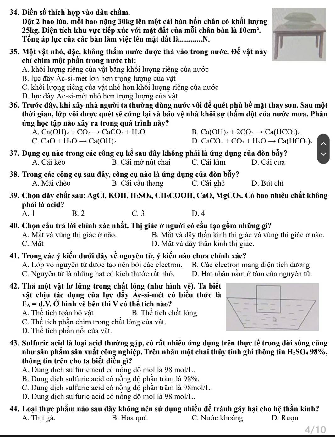 Điền số thích hợp vào dấu chấm.
Đặt 2 bao lúa, mỗi bao nặng 30kg lên một cái bàn bốn chân có khối lượng
25kg. Diện tích khu vực tiếp xúc với mặt đất của mỗi chân bàn là 10cm^2.
Tổng áp lực của các bàn làm việc lên mặt đất là      .N.
35. Một vật nhỏ, đặc, không thấm nước được thả vào trong nước. Để vật này
chỉ chìm một phần trong nước thì:
A. khối lượng riêng của vật bằng khối lượng riêng của nước
B. lực đầy Ác-si-mét lớn hơn trọng lượng của vật
C. khối lượng riêng của vật nhỏ hơn khối lượng riêng của nước
D. lực đẩy Ác-si-mét nhỏ hơn trọng lượng của vật
36. Trước đây, khi xây nhà người ta thường dùng nước vôi để quét phủ bề mặt thay sơn. Sau một
thời gian, lớp vôi được quét sẽ cứng lại và bảo vệ nhà khỏi sự thấm dột của nước mưa. Phản
ứng học tập nào xảy ra trong quá trình này?
A. Ca(OH)_2+CO_2to CaCO_3+H_2O B. Ca(OH)_2+2CO_2to Ca(HCO_3)_2
C. CaO+H_2Oto Ca(OH)_2 D. CaCO_3+CO_2+H_2Oto Ca(HCO_3)_2
37. Dụng cụ nào trong các công cụ kể sau đây không phải là ứng dụng của đòn bẫy?
A. Cái kéo B. Cái mở nút chai C. Cái kìm D. Cái cưa
38. Trong các công cụ sau đây, công cụ nào là ứng dụng của đòn bẫy?
A. Mái chèo B. Cái cầu thang C. Cái ghế D. Bút chì
39. Chọn dãy chất sau: AgCl, KOH, H_2SO. 4, CH₃COOH, CaO, MgCO₃. Có bao nhiêu chất không
phải là acid?
A. 1 B. 2 C. 3 D. 4
40. Chọn câu trả lời chính xác nhất. Thị giác ở người có cấu tạo gồm những gì?
A. Mắt và vùng thị giác ở não. B. Mắt và dây thần kinh thị giác và vùng thị giác ở não.
C. Mắt D. Mắt và dây thần kinh thị giác.
41. Trong các ý kiến dưới đây về nguyên tử, ý kiến nào chưa chính xác?
A. Lớp vỏ nguyên tử được tạo nên bởi các electron. B. Các electron mang điện tích dương
C. Nguyên tử là những hạt có kích thước rất nhỏ. D. Hạt nhân nằm ở tâm của nguyên tử.
42. Thả một vật lơ lửng trong chất lỏng (như hình vẽ). Ta bi
vật chịu tác dụng của lực đấy Ác-si-mét có biểu thức l
F_A=d.V.dot O hình vẽ bên thì V có thể tích nào?
A. Thể tích toàn bộ vật B. Thể tích chất lỏng
C. Thể tích phần chìm trong chất lỏng của vật.
D. Thể tích phần nổi của vật.
43. Sulfuric acid là loại acid thường gặp, có rất nhiều ứng dụng trên thực tế trong đời sống cũng
như sản phẩm sản xuất công nghiệp. Trên nhãn một chai thủy tinh ghi thông tin H₂SO₄ 98%,
thông tin trên cho ta biết điều gì?
A. Dung dịch sulfuric acid có nồng độ mol là 98 mol/L.
B. Dung dịch sulfuric acid có nồng độ phần trăm là 98%.
C. Dung dịch sulfuric acid có nồng độ phần trăm là 98mol/L.
D. Dung dịch sulfuric acid có nồng độ mol là 98 mol/L.
44. Loại thực phẩm nào sau đây không nên sử dụng nhiều để tránh gây hại cho hệ thần kinh?
A. Thịt gà. B. Hoa quả. C. Nước khoáng D. Rượu
4/10