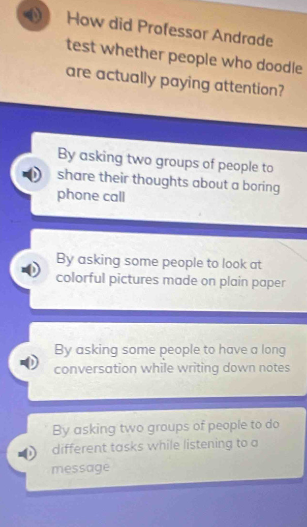 How did Professor Andrade
test whether people who doodle
are actually paying attention?
By asking two groups of people to
share their thoughts about a boring 
phone call
By asking some people to look at
colorful pictures made on plain paper
By asking some people to have a long
conversation while writing down notes
By asking two groups of people to do
different tasks while listening to a
message