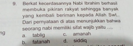 Berkat kecerdasannya Nabi Ibrahim berhasil
membuka pikiran rakyat sehingga banyak
yang kembali beriman kepada Allah Swt..
Dari pernyataan di atas menunjukkan bahwa
seorang nabi memiliki sifat wajib yaitu ....
ng a. tablig c. amanah
b. fatanah d. siddiq