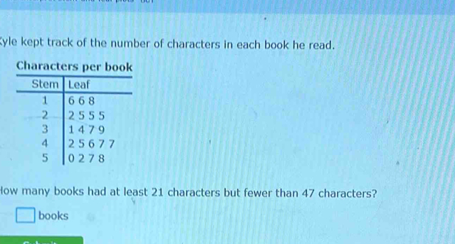 Kyle kept track of the number of characters in each book he read. 
Characters 
How many books had at least 21 characters but fewer than 47 characters? 
books