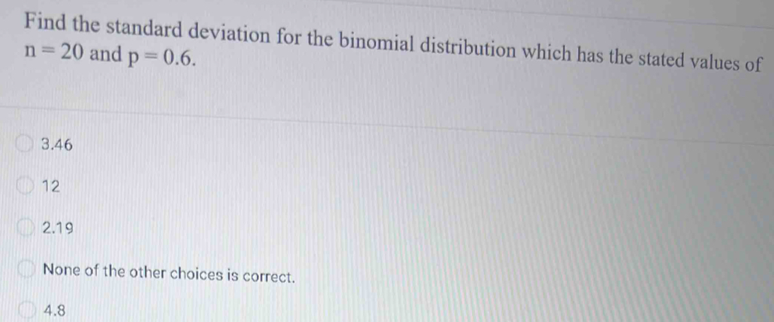 Find the standard deviation for the binomial distribution which has the stated values of
n=20 and p=0.6.
3.46
12
2.19
None of the other choices is correct.
4.8