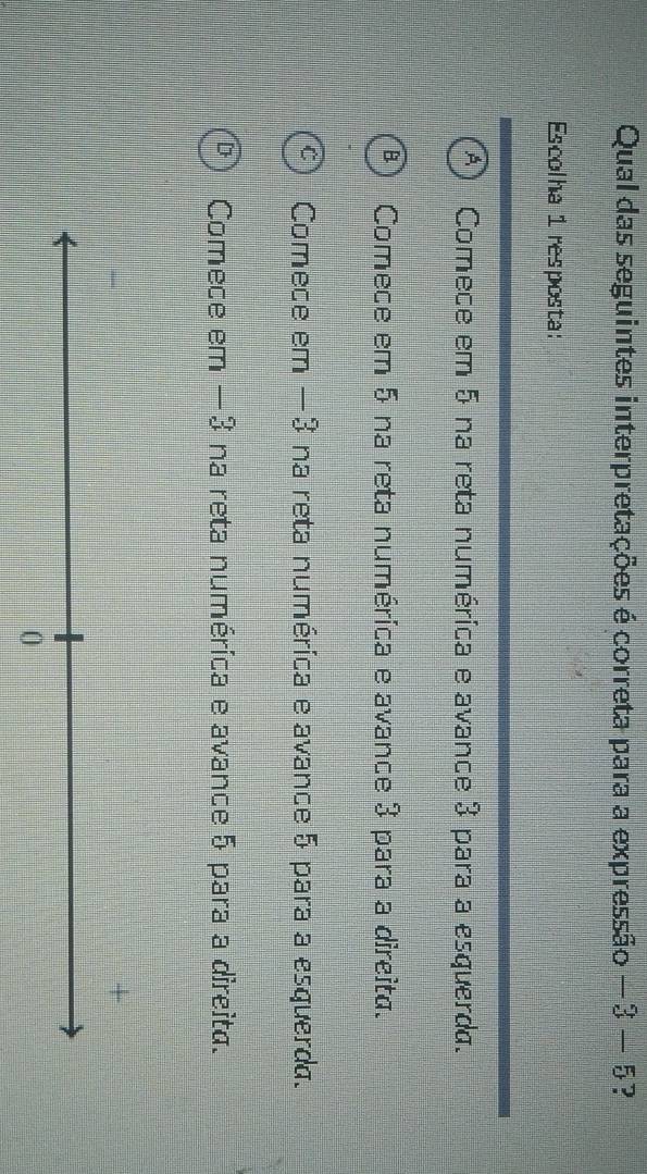 Qual das seguintes interpretações é correta para a expressão -3-5 p
Escolha 1 resposta:
Comece em 5 na reta numérica e avance 3 para a esquerda.
Comece em 5 na reta numérica e avance 3 para a direita.
Comece em −3 na reta numérica e avance 5 para a esquerda.
Comece em —3 na reta numérica e avance 5 para a direita.