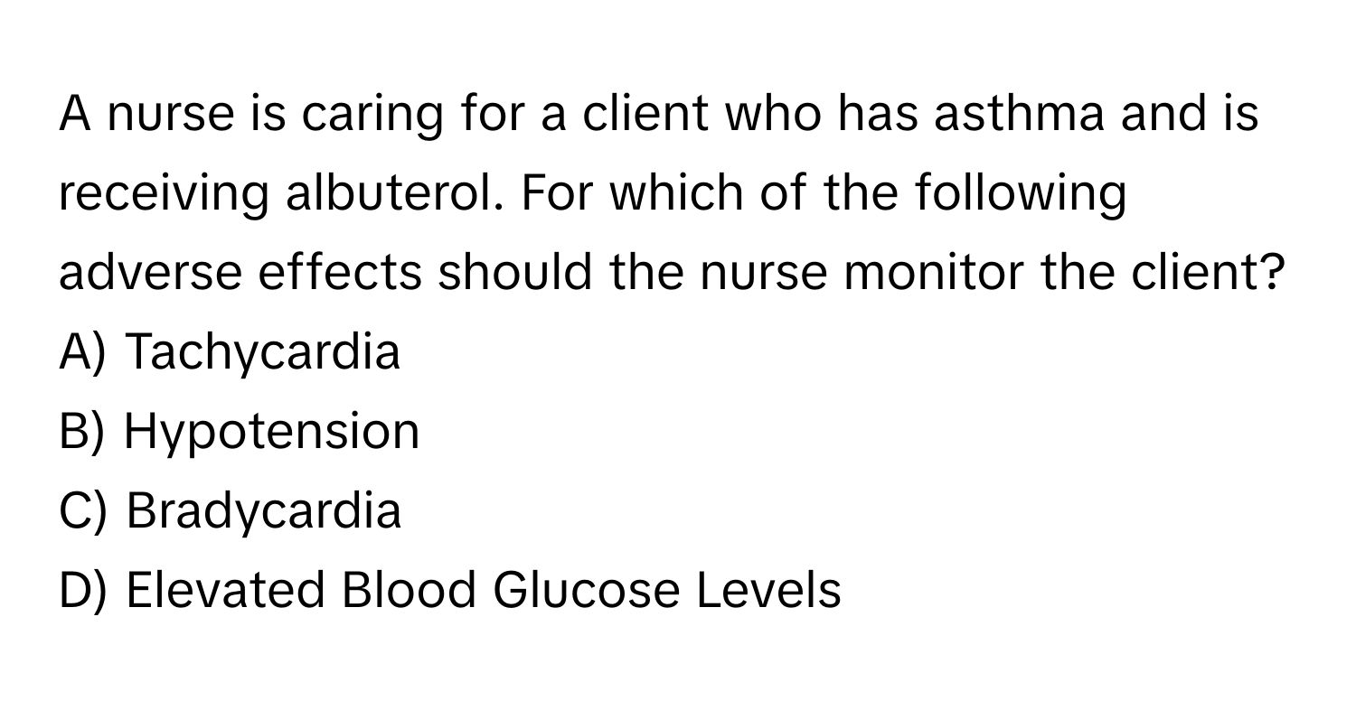 A nurse is caring for a client who has asthma and is receiving albuterol. For which of the following adverse effects should the nurse monitor the client?

A) Tachycardia 
B) Hypotension 
C) Bradycardia 
D) Elevated Blood Glucose Levels