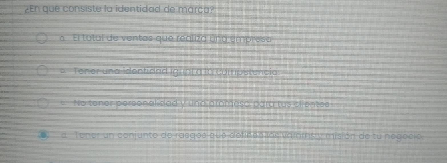 ¿En qué consiste la identidad de marca?
a El total de ventas que realiza una empresa
b. Tener una identidad igual a la competencia.
c. No tener personalidad y una promesa para tus clientes
a Tener un conjunto de rasgos que definen los valores y misión de tu negocio.