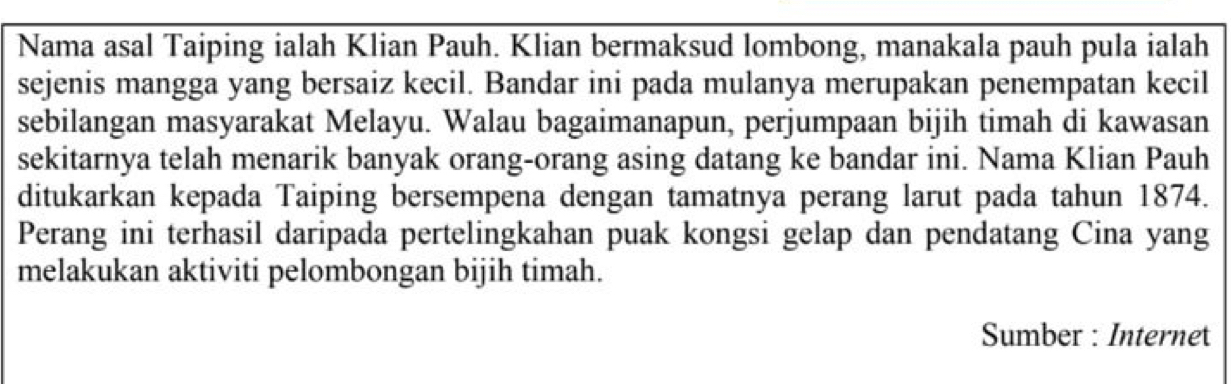 Nama asal Taiping ialah Klian Pauh. Klian bermaksud lombong, manakala pauh pula ialah 
sejenis mangga yang bersaiz kecil. Bandar ini pada mulanya merupakan penempatan kecil 
sebilangan masyarakat Melayu. Walau bagaimanapun, perjumpaan bijih timah di kawasan 
sekitarnya telah menarik banyak orang-orang asing datang ke bandar ini. Nama Klian Pauh 
ditukarkan kepada Taiping bersempena dengan tamatnya perang larut pada tahun 1874. 
Perang ini terhasil daripada pertelingkahan puak kongsi gelap dan pendatang Cina yang 
melakukan aktiviti pelombongan bijih timah. 
Sumber : Internet