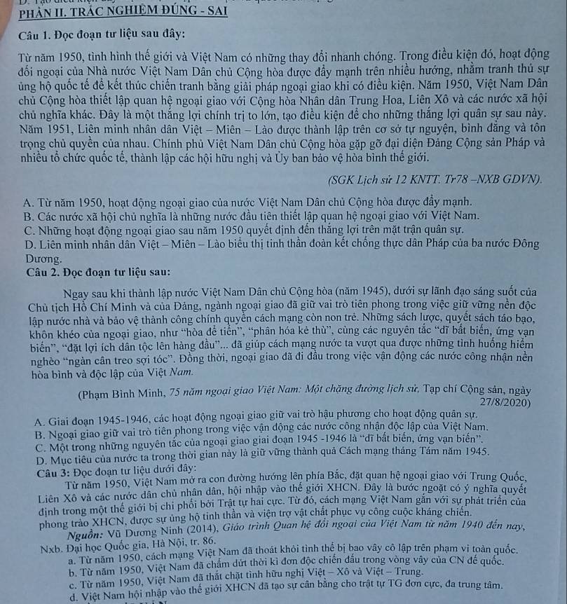 PHAN II. TRÁC NGHIỆM ĐÚNG - SAI
Câu 1. Đọc đoạn tư liệu sau đây:
Từ năm 1950, tình hình thế giới và Việt Nam có những thay đổi nhanh chóng. Trong điều kiện đó, hoạt động
đối ngoại của Nhà nước Việt Nam Dân chủ Cộng hòa được đầy mạnh trên nhiều hướng, nhằm tranh thủ sự
ủng hộ quốc tế để kết thúc chiến tranh bằng giải pháp ngoại giao khi có điều kiện. Năm 1950, Việt Nam Dân
chủ Cộng hòa thiết lập quan hệ ngoại giao với Cộng hòa Nhân dân Trung Hoa, Liên Xô và các nước xã hội
chủ nghĩa khác. Đây là một thắng lợi chính trị to lớn, tạo điều kiện để cho những thắng lợi quân sự sau này.
Năm 1951, Liên minh nhân dân Việt - Miên - Lào được thành lập trên cơ sở tự nguyện, bình đẳng và tôn
trọng chủ quyền của nhau. Chính phủ Việt Nam Dân chủ Cộng hòa gặp gỡ đại diện Đảng Cộng sản Pháp và
nhiều tổ chức quốc tế, thành lập các hội hữu nghị và Ủy ban bảo vệ hòa bình thế giới.
(SGK Lịch sử 12 KNTT. Tr78 -NXB GDVN).
A. Từ năm 1950, hoạt động ngoại giao của nước Việt Nam Dân chủ Cộng hòa được đẩy mạnh.
B. Các nước xã hội chủ nghĩa là những nước đầu tiên thiết lập quan hệ ngoại giao với Việt Nam.
C. Những hoạt động ngoại giao sau năm 1950 quyết định đến thắng lợi trên mặt trận quân sự.
D. Liên minh nhân dân Việt - Miên - Lào biểu thị tinh thần đoàn kết chống thực dân Pháp của ba nước Đông
Dương.
Câu 2. Đọc đoạn tư liệu sau:
Ngay sau khi thành lập nước Việt Nam Dân chủ Cộng hòa (năm 1945), dưới sự lãnh đạo sáng suốt của
Chủ tịch Hồ Chí Minh và của Đảng, ngành ngoại giao đã giữ vai trò tiên phong trong việc giữ vững nền độc
lập nước nhà và bảo vệ thành công chính quyền cách mạng còn non trẻ. Những sách lược, quyết sách táo bạo,
khôn khéo của ngoại giao, như “hòa để tiến”, “phân hóa kẻ thù”, cùng các nguyên tắc “dĩ bắt biến, ứng vạn
biến”, “đặt lợi ích dân tộc lên hàng đầu”... đã giúp cách mạng nước ta vượt qua được những tình huống hiểm
nghèo “ngàn cân treo sợi tóc”. Đồng thời, ngoại giao đã đi đầu trong việc vận động các nước công nhận nền
hòa bình và độc lập của Việt Nam.
(Phạm Bình Minh, 75 năm ngoại giao Việt Nam: Một chặng đường lịch sử. Tạp chí Cộng sản, ngày
27/8/2020)
A. Giai đoạn 1945-1946, các hoạt động ngoại giao giữ vai trò hậu phương cho hoạt động quân sự.
B. Ngoại giao giữ vai trò tiên phong trong việc vận động các nước công nhận độc lập của Việt Nam.
C. Một trong những nguyên tắc của ngoại giao giai đoạn 1945 -1946 là “dĩ bắt biến, ứng vạn biến”.
D. Mục tiêu của nước ta trong thời gian này là giữ vững thành quả Cách mạng tháng Tám năm 1945.
Câu 3: Đọc đoạn tư liệu dưới đây:
Từ năm 1950, Việt Nam mở ra con đường hướng lên phía Bắc, đặt quan hệ ngoại giao với Trung Quốc,
Liên Xô và các nước dân chủ nhân dân, hội nhập vào thế giới XHCN. Đây là bước ngoặt có ý nghĩa quyết
dịnh trong một thế giới bị chi phối bởi Trật tự hai cực. Từ đó, cách mạng Việt Nam găn với sự phát triển của
phong trào XHCN, được sự ủng hộ tinh thần và viện trợ vật chất phục vụ công cuộc kháng chiến.
Nguồn: Vũ Dương Ninh (2014), Giáo trình Quan hệ đổi ngoại của Việt Nam từ năm 1940 đến nay,
Nxb. Đại học Quốc gia, Hà Nội, tr. 86.
a. Từ năm 1950, cách mạng Việt Nam đã thoát khỏi tình thể bị bao vây cô lập trên phạm vi toàn quốc.
b. Từ năm 1950, Việt Nam đã chẩm dứt thời kỉ đơn độc chiến đấu trong vòng vây của CN đế quốc.
c. Từ năm 1950, Việt Nam đã thắt chặt tình hữu nghị Việt - Xô và Việt - Trung.
d. Việt Nam hội nhập vào thế giới XHCN đã tạo sự cân băng cho trật tự TG đơn cực, đa trung tâm.