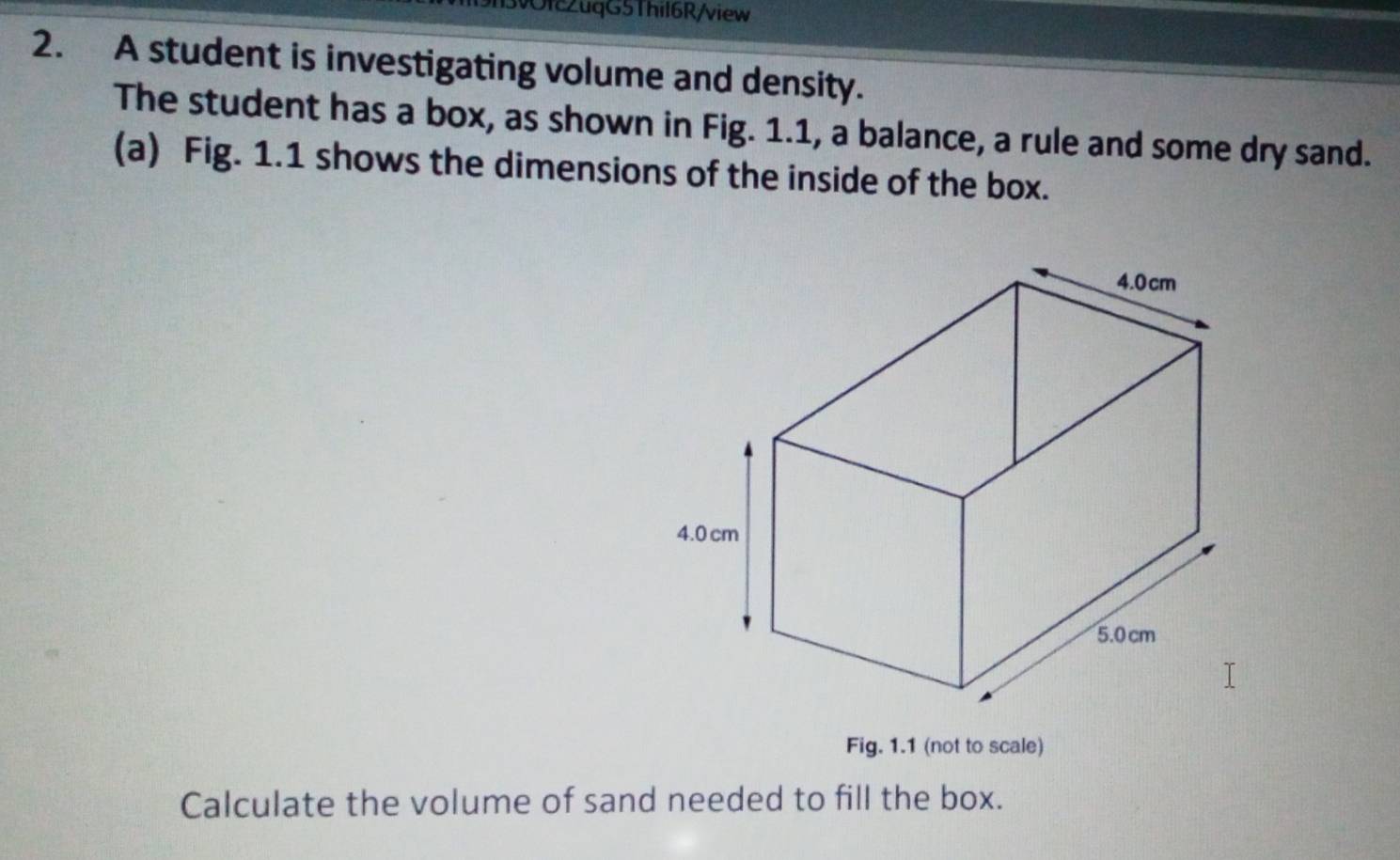 9h3vOfc2uqG5Thil6R/view 
2. A student is investigating volume and density. 
The student has a box, as shown in Fig. 1.1, a balance, a rule and some dry sand. 
(a) Fig. 1.1 shows the dimensions of the inside of the box. 
Fig. 1.1 (not to scale) 
Calculate the volume of sand needed to fill the box.