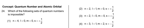 Concept: Quantum Number and Atomic Orbital
(2)
24. Which of the following sets of quantum numbers n=2, l=1, m=0, s=+ 1/2 
is impossible? (3) n=2, l=0, m=0, s=+ 1/2 
(1) n=4, l=0, m=0, s=+ 1/2 
(4) n=3, l=1, m=2, s=- 1/2 