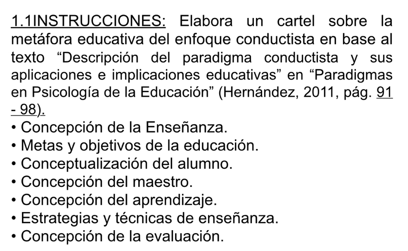 1.1INSTRUCCIONES: Elabora un cartel sobre la
metáfora educativa del enfoque conductista en base al
texto “Descripción del paradigma conductista y sus
aplicaciones e implicaciones educativas” en “Paradigmas
en Psicología de la Educación'' (Hernández, 2011, pág. 91
- 98).
Concepción de la Enseñanza.
Metas y objetivos de la educación.
Conceptualización del alumno.
Concepción del maestro.
Concepción del aprendizaje.
Estrategias y técnicas de enseñanza.
Concepción de la evaluación.