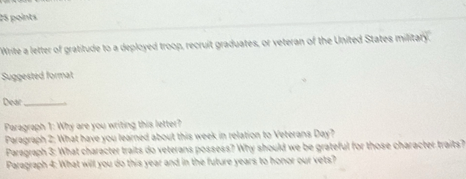 Write a letter of gratitude to a deployed troop, recruit graduates, or veteran of the United States military, 
Suggested format 
Dear_ 
Paragraph 1: Why are you writing this letter? 
Paragraph 2: What have you learned about this week in relation to Veterans Day? 
Paragraph 3: What character traits do veterans possess? Why should we be grateful for those character traits? 
Paragraph 4: What will you do this year and in the future years to honor our vets?