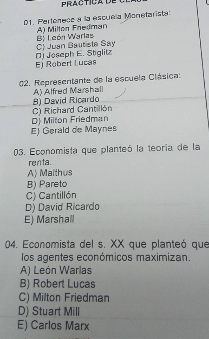 PRACTICA DE C
C
01. Pertenece a la escuela Monetarista:
A) Milton Friedman
B) León Warlas
C) Juan Bautista Say
D) Joseph E. Stiglitz
E) Robert Lucas
02. Representante de la escuela Clásica:
A) Alfred Marshall
B) David Ricardo
C) Richard Cantillón
D) Milton Friedman
E) Gerald de Maynes
03. Economista que planteó la teoría de la
renta.
A) Malthus
B) Pareto
C) Cantillón
D) David Ricardo
E) Marshall
04. Economista del s. XX que planteó que
los agentes económicos maximizan.
A) León Warlas
B) Robert Lucas
C) Milton Friedman
D) Stuart Mill
E) Carlos Marx