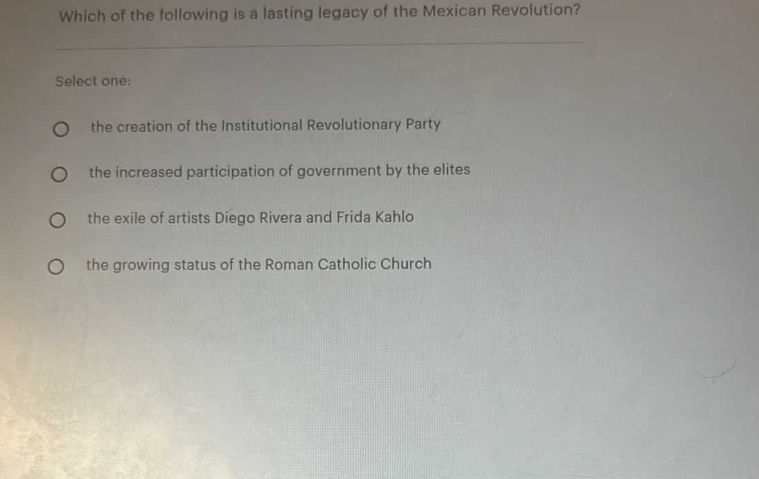 Which of the following is a lasting legacy of the Mexican Revolution?
Select one:
the creation of the Institutional Revolutionary Party
the increased participation of government by the elites
the exile of artists Diego Rivera and Frida Kahlo
the growing status of the Roman Catholic Church