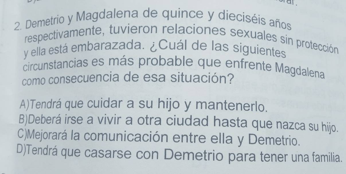 al .
2. Demetrio y Magdalena de quince y dieciséis años
respectivamente, tuvieron relaciones sexuales sin protección
y ella está embarazada. ¿Cuál de las siguientes
circunstancias es más probable que enfrente Magdalena
como consecuencia de esa situación?
A)Tendrá que cuidar a su hijo y mantenerlo.
B)Deberá irse a vivir a otra ciudad hasta que nazca su hijo.
C)Mejorará la comunicación entre ella y Demetrio.
D)Tendrá que casarse con Demetrio para tener una familia.