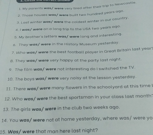 My parents was/ were very tired after their trip to Newcastle. 
2. Those houses was/ were built two hundred years ago. 
3. Last winter was/ were the coldest winter in our country. 
4. I was/ were on a long trip to the USA two years ago. 
5. My brother's letters was/ were long and interesting. 
6. They was/ were in the History Museum yesterday. 
7. Who was/ were the best football player in Great Britain last year? 
8. They was/ were very happy at the party last night. 
9. The film was/ were not interesting do I switched the TV. 
10. The boys was/ were very noisy at the lesson yesterday. 
11. There was/ were many flowers in the schoolyard at this time l 
12. Who was/ were the best sportsman in your class last month? 
13. The girls was/ were in the club two weeks ago. 
14. You was/ were not at home yesterday, where was/ were yo 
15. Was/ were that man here last night?